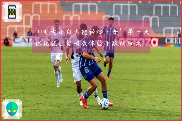 im电竞小白也能轻松上手！第一次优化就让你游戏体验飞跃的秘诀